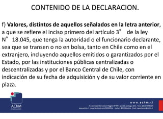 CONTENIDO DE LA DECLARACION.
f) Valores, distintos de aquellos señalados en la letra anterior,
a que se refiere el inciso primero del artículo 3° de la ley
N°18.045, que tenga la autoridad o el funcionario declarante,
sea que se transen o no en bolsa, tanto en Chile como en el
extranjero, incluyendo aquellos emitidos o garantizados por el
Estado, por las instituciones públicas centralizadas o
descentralizadas y por el Banco Central de Chile, con
indicación de su fecha de adquisición y de su valor corriente en
plaza.
 