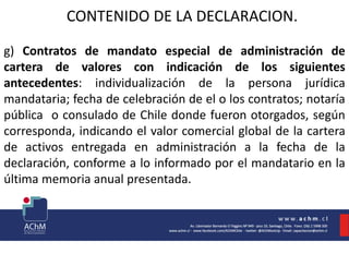 CONTENIDO DE LA DECLARACION.
g) Contratos de mandato especial de administración de
cartera de valores con indicación de los siguientes
antecedentes: individualización de la persona jurídica
mandataria; fecha de celebración de el o los contratos; notaría
pública o consulado de Chile donde fueron otorgados, según
corresponda, indicando el valor comercial global de la cartera
de activos entregada en administración a la fecha de la
declaración, conforme a lo informado por el mandatario en la
última memoria anual presentada.
 
