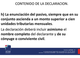 CONTENIDO DE LA DECLARACION.
h) La enunciación del pasivo, siempre que en su
conjunto ascienda a un monto superior a cien
unidades tributarias mensuales.
La declaración deberá incluir asimismo el
nombre completo del declarante y de su
cónyuge o conviviente civil.
 