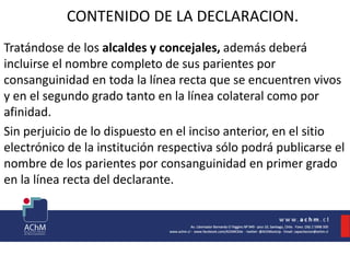 CONTENIDO DE LA DECLARACION.
Tratándose de los alcaldes y concejales, además deberá
incluirse el nombre completo de sus parientes por
consanguinidad en toda la línea recta que se encuentren vivos
y en el segundo grado tanto en la línea colateral como por
afinidad.
Sin perjuicio de lo dispuesto en el inciso anterior, en el sitio
electrónico de la institución respectiva sólo podrá publicarse el
nombre de los parientes por consanguinidad en primer grado
en la línea recta del declarante.
 