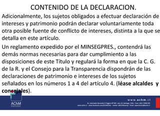 CONTENIDO DE LA DECLARACION.
Adicionalmente, los sujetos obligados a efectuar declaración de
intereses y patrimonio podrán declarar voluntariamente toda
otra posible fuente de conflicto de intereses, distinta a la que se
detalla en este artículo.
Un reglamento expedido por el MINSEGPRES., contendrá las
demás normas necesarias para dar cumplimiento a las
disposiciones de este Título y regulará la forma en que la C. G.
de la R. y el Consejo para la Transparencia dispondrán de las
declaraciones de patrimonio e intereses de los sujetos
señalados en los números 1 a 4 del artículo 4. (léase alcaldes y
concejales).
 