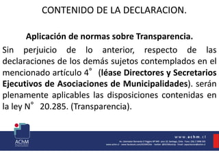 CONTENIDO DE LA DECLARACION.
Aplicación de normas sobre Transparencia.
Sin perjuicio de lo anterior, respecto de las
declaraciones de los demás sujetos contemplados en el
mencionado artículo 4°(léase Directores y Secretarios
Ejecutivos de Asociaciones de Municipalidades). serán
plenamente aplicables las disposiciones contenidas en
la ley N°20.285. (Transparencia).
 