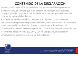 CONTENIDO DE LA DECLARACION.
Artículo 8º.- La declaración de intereses y patrimonio deberá comprender los
bienes del cónyuge siempre que estén casados bajo el régimen de sociedad
conyugal, y los del conviviente civil del declarante, siempre que hayan pactado
régimen de comunidad de bienes.
Si el declarante está casado bajo cualquier otro régimen o si es conviviente
civil sujeto a un régimen de separación de bienes, dicha declaración será voluntaria
respecto de los bienes de dicho cónyuge o conviviente, y deberá tener el
consentimiento de éste. Si la cónyuge del declarante es titular de un patrimonio en
los términos de los artículos 150, 166 y 167 del Código Civil, la declaración
será igualmente voluntaria respecto de dichos bienes.
 