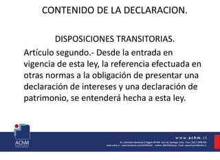 CONTENIDO DE LA DECLARACION.
DISPOSICIONES TRANSITORIAS.
Artículo segundo.- Desde la entrada en
vigencia de esta ley, la referencia efectuada en
otras normas a la obligación de presentar una
declaración de intereses y una declaración de
patrimonio, se entenderá hecha a esta ley.
 
