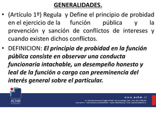 GENERALIDADES.
• (Artículo 1º) Regula y Define el principio de probidad
en el ejercicio de la función pública y la
prevención y sanción de conflictos de intereses y
cuando existen dichos conflictos.
• DEFINICION: El principio de probidad en la función
pública consiste en observar una conducta
funcionaria intachable, un desempeño honesto y
leal de la función o cargo con preeminencia del
interés general sobre el particular.
 