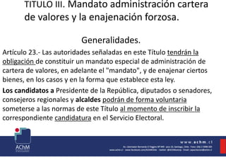 TITULO III. Mandato administración cartera
de valores y la enajenación forzosa.
Generalidades.
Artículo 23.- Las autoridades señaladas en este Título tendrán la
obligación de constituir un mandato especial de administración de
cartera de valores, en adelante el "mandato", y de enajenar ciertos
bienes, en los casos y en la forma que establece esta ley.
Los candidatos a Presidente de la República, diputados o senadores,
consejeros regionales y alcaldes podrán de forma voluntaria
someterse a las normas de este Título al momento de inscribir la
correspondiente candidatura en el Servicio Electoral.
 