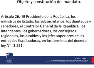 Objeto y constitución del mandato.
Artículo 26.- El Presidente de la República, los
ministros de Estado, los subsecretarios, los diputados y
senadores, el Contralor General de la República, los
intendentes, los gobernadores, los consejeros
regionales, los alcaldes y los jefes superiores de las
entidades fiscalizadoras, en los términos del decreto
ley N°3.551,
 
