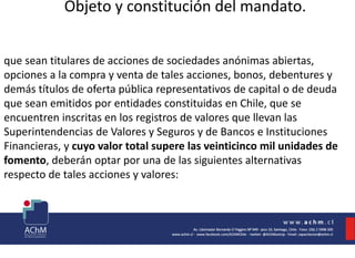 Objeto y constitución del mandato.
que sean titulares de acciones de sociedades anónimas abiertas,
opciones a la compra y venta de tales acciones, bonos, debentures y
demás títulos de oferta pública representativos de capital o de deuda
que sean emitidos por entidades constituidas en Chile, que se
encuentren inscritas en los registros de valores que llevan las
Superintendencias de Valores y Seguros y de Bancos e Instituciones
Financieras, y cuyo valor total supere las veinticinco mil unidades de
fomento, deberán optar por una de las siguientes alternativas
respecto de tales acciones y valores:
 