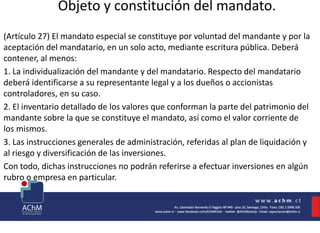 Objeto y constitución del mandato.
(Artículo 27) El mandato especial se constituye por voluntad del mandante y por la
aceptación del mandatario, en un solo acto, mediante escritura pública. Deberá
contener, al menos:
1. La individualización del mandante y del mandatario. Respecto del mandatario
deberá identificarse a su representante legal y a los dueños o accionistas
controladores, en su caso.
2. El inventario detallado de los valores que conforman la parte del patrimonio del
mandante sobre la que se constituye el mandato, así como el valor corriente de
los mismos.
3. Las instrucciones generales de administración, referidas al plan de liquidación y
al riesgo y diversificación de las inversiones.
Con todo, dichas instrucciones no podrán referirse a efectuar inversiones en algún
rubro o empresa en particular.
 