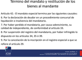 Término del mandato y restitución de los
bienes al mandante
Artículo 42.- El mandato especial termina por las siguientes causales:
6. Por la declaración de deudor en un procedimiento concursal de
liquidación o insolvencia del mandatario.
7. Por haber perdido el mandatario, por causa sobreviniente, su
calidad de independiente, de conformidad al artículo 33.
8. Por suspensión del registro del mandatario, por haber infringido lo
dispuesto en los artículos 34, 35 ó 39.
9. Por la cancelación de la inscripción en el registro especial a que se
refiere el artículo 29.
 