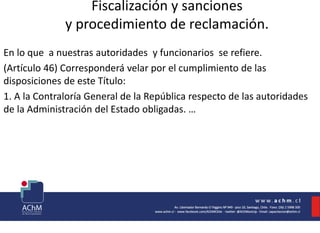 Fiscalización y sanciones
y procedimiento de reclamación.
En lo que a nuestras autoridades y funcionarios se refiere.
(Artículo 46) Corresponderá velar por el cumplimiento de las
disposiciones de este Título:
1. A la Contraloría General de la República respecto de las autoridades
de la Administración del Estado obligadas. …
 