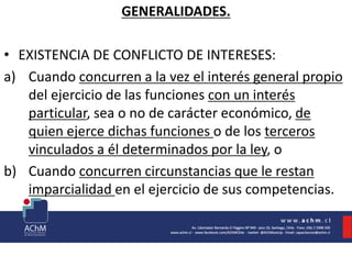 GENERALIDADES.
• EXISTENCIA DE CONFLICTO DE INTERESES:
a) Cuando concurren a la vez el interés general propio
del ejercicio de las funciones con un interés
particular, sea o no de carácter económico, de
quien ejerce dichas funciones o de los terceros
vinculados a él determinados por la ley, o
b) Cuando concurren circunstancias que le restan
imparcialidad en el ejercicio de sus competencias.
 