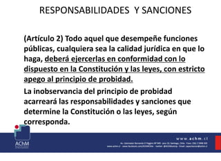RESPONSABILIDADES Y SANCIONES
(Artículo 2) Todo aquel que desempeñe funciones
públicas, cualquiera sea la calidad jurídica en que lo
haga, deberá ejercerlas en conformidad con lo
dispuesto en la Constitución y las leyes, con estricto
apego al principio de probidad.
La inobservancia del principio de probidad
acarreará las responsabilidades y sanciones que
determine la Constitución o las leyes, según
corresponda.
 