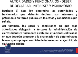 AUTORIDADES Y FUNCIONARIOS - DEBER
DE DECLARAR INTERESES Y PATRIMONIO
(Artículo 3) Esta ley determina las autoridades y
funcionarios que deberán declarar sus intereses y
patrimonio en forma pública, en los casos y condiciones que
señala.
Así también, los casos y condiciones en que esas
autoridades delegarán a terceros la administración de
ciertos bienes y finalmente establece situaciones calificadas
en que deberán proceder a la enajenación de determinados
bienes que supongan conflicto de intereses en el ejercicio de
su función pública.
 