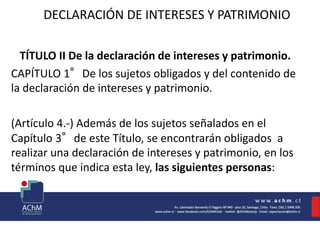 DECLARACIÓN DE INTERESES Y PATRIMONIO
TÍTULO II De la declaración de intereses y patrimonio.
CAPÍTULO 1°De los sujetos obligados y del contenido de
la declaración de intereses y patrimonio.
(Artículo 4.-) Además de los sujetos señalados en el
Capítulo 3°de este Título, se encontrarán obligados a
realizar una declaración de intereses y patrimonio, en los
términos que indica esta ley, las siguientes personas:
 