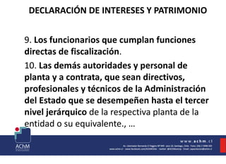 DECLARACIÓN DE INTERESES Y PATRIMONIO
9. Los funcionarios que cumplan funciones
directas de fiscalización.
10. Las demás autoridades y personal de
planta y a contrata, que sean directivos,
profesionales y técnicos de la Administración
del Estado que se desempeñen hasta el tercer
nivel jerárquico de la respectiva planta de la
entidad o su equivalente., …
 