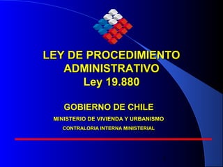 1
LEY DE PROCEDIMIENTOLEY DE PROCEDIMIENTO
ADMINISTRATIVOADMINISTRATIVO
Ley 19.880Ley 19.880
GOBIERNO DE CHILEGOBIERNO DE CHILE
MINISTERIO DE VIVIENDA Y URBANISMOMINISTERIO DE VIVIENDA Y URBANISMO
CONTRALORIA INTERNA MINISTERIALCONTRALORIA INTERNA MINISTERIAL
 
