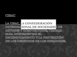 CISAC
LA CISAC, LA CONFEDERACIÓN
INTERNACIONAL DE SOCIEDADES DE
AUTORES Y COMPOSITORES, TRABAJA
PARA INCREMENTAR EL
RECONOCIMIENTO Y LA PROTECCIÓN
DE LOS DERECHOS DE LOS CREADORES.
 