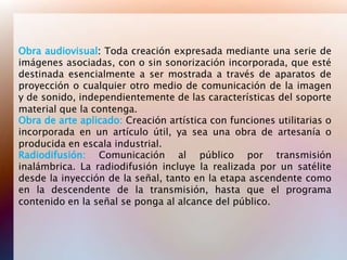 Obra audiovisual: Toda creación expresada mediante una serie de
imágenes asociadas, con o sin sonorización incorporada, que esté
destinada esencialmente a ser mostrada a través de aparatos de
proyección o cualquier otro medio de comunicación de la imagen
y de sonido, independientemente de las características del soporte
material que la contenga.
Obra de arte aplicado: Creación artística con funciones utilitarias o
incorporada en un artículo útil, ya sea una obra de artesanía o
producida en escala industrial.
Radiodifusión: Comunicación al público por transmisión
inalámbrica. La radiodifusión incluye la realizada por un satélite
desde la inyección de la señal, tanto en la etapa ascendente como
en la descendente de la transmisión, hasta que el programa
contenido en la señal se ponga al alcance del público.
 