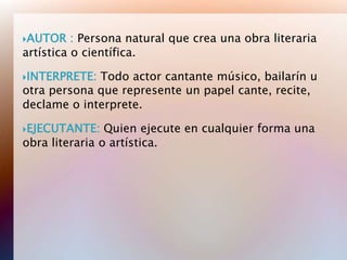 AUTOR    : Persona natural que crea una obra literaria
artística o científica.

INTERPRETE: Todo actor cantante músico, bailarín u
otra persona que represente un papel cante, recite,
declame o interprete.

EJECUTANTE:    Quien ejecute en cualquier forma una
obra literaria o artística.
 