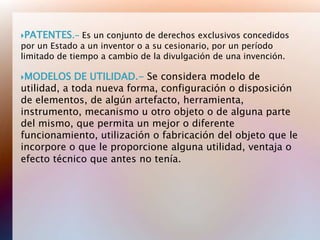 PATENTES.-    Es un conjunto de derechos exclusivos concedidos
por un Estado a un inventor o a su cesionario, por un período
limitado de tiempo a cambio de la divulgación de una invención.

MODELOS     DE UTILIDAD.- Se considera modelo de
utilidad, a toda nueva forma, configuración o disposición
de elementos, de algún artefacto, herramienta,
instrumento, mecanismo u otro objeto o de alguna parte
del mismo, que permita un mejor o diferente
funcionamiento, utilización o fabricación del objeto que le
incorpore o que le proporcione alguna utilidad, ventaja o
efecto técnico que antes no tenía.
 