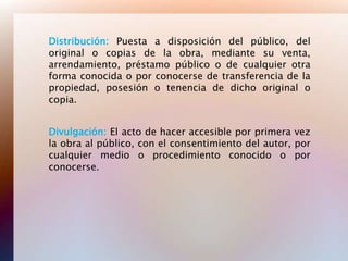 Distribución: Puesta a disposición del público, del
original o copias de la obra, mediante su venta,
arrendamiento, préstamo público o de cualquier otra
forma conocida o por conocerse de transferencia de la
propiedad, posesión o tenencia de dicho original o
copia.


Divulgación: El acto de hacer accesible por primera vez
la obra al público, con el consentimiento del autor, por
cualquier medio o procedimiento conocido o por
conocerse.
 