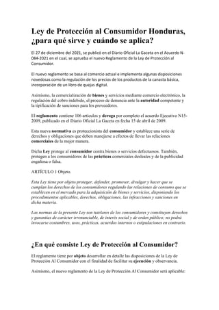 Ley de Protección al Consumidor Honduras,
¿para qué sirve y cuándo se aplica?
El 27 de diciembre del 2021, se publicó en el Diario Oficial La Gaceta en el Acuerdo N-
084-2021 en el cual, se aprueba el nuevo Reglamento de la Ley de Protección al
Consumidor.
El nuevo reglamento se basa al comercio actual e implementa algunas disposiciones
novedosas como la regulación de los precios de los productos de la canasta básica,
incorporación de un libro de quejas digital.
Asimismo, la comercialización de bienes y servicios mediante comercio electrónico, la
regulación del cobro indebido, el proceso de denuncia ante la autoridad competente y
la tipificación de sanciones para los proveedores.
El reglamento contiene 106 artículos y deroga por completo el acuerdo Ejecutivo N15-
2009, publicado en el Diario Oficial La Gaceta en fecha 15 de abril de 2009.
Esta nueva normativa es proteccionista del consumidor y establece una serie de
derechos y obligaciones que deben manejarse a efectos de llevar las relaciones
comerciales de la mejor manera.
Dicha Ley protege al consumidor contra bienes o servicios defectuosos. También,
protegen a los consumidores de las prácticas comerciales desleales y de la publicidad
engañosa o falsa.
ARTÍCULO 1 Objeto.
Esta Ley tiene por objeto proteger, defender, promover, divulgar y hacer que se
cumplan los derechos de los consumidores regulando las relaciones de consumo que se
establecen en el mercado para la adquisición de bienes y servicios, disponiendo los
procedimientos aplicables, derechos, obligaciones, las infracciones y sanciones en
dicha materia.
Las normas de la presente Ley son tutelares de los consumidores y constituyen derechos
y garantías de carácter irrenunciable, de interés social y de orden público; no podrá
invocarse costumbres, usos, prácticas, acuerdos internos o estipulaciones en contrario.
¿En qué consiste Ley de Protección al Consumidor?
El reglamento tiene por objeto desarrollar en detalle las disposiciones de la Ley de
Protección Al Consumidor con el finalidad de facilitar su ejecución y observancia.
Asimismo, el nuevo reglamento de la Ley de Protección Al Consumidor será aplicable:
 
