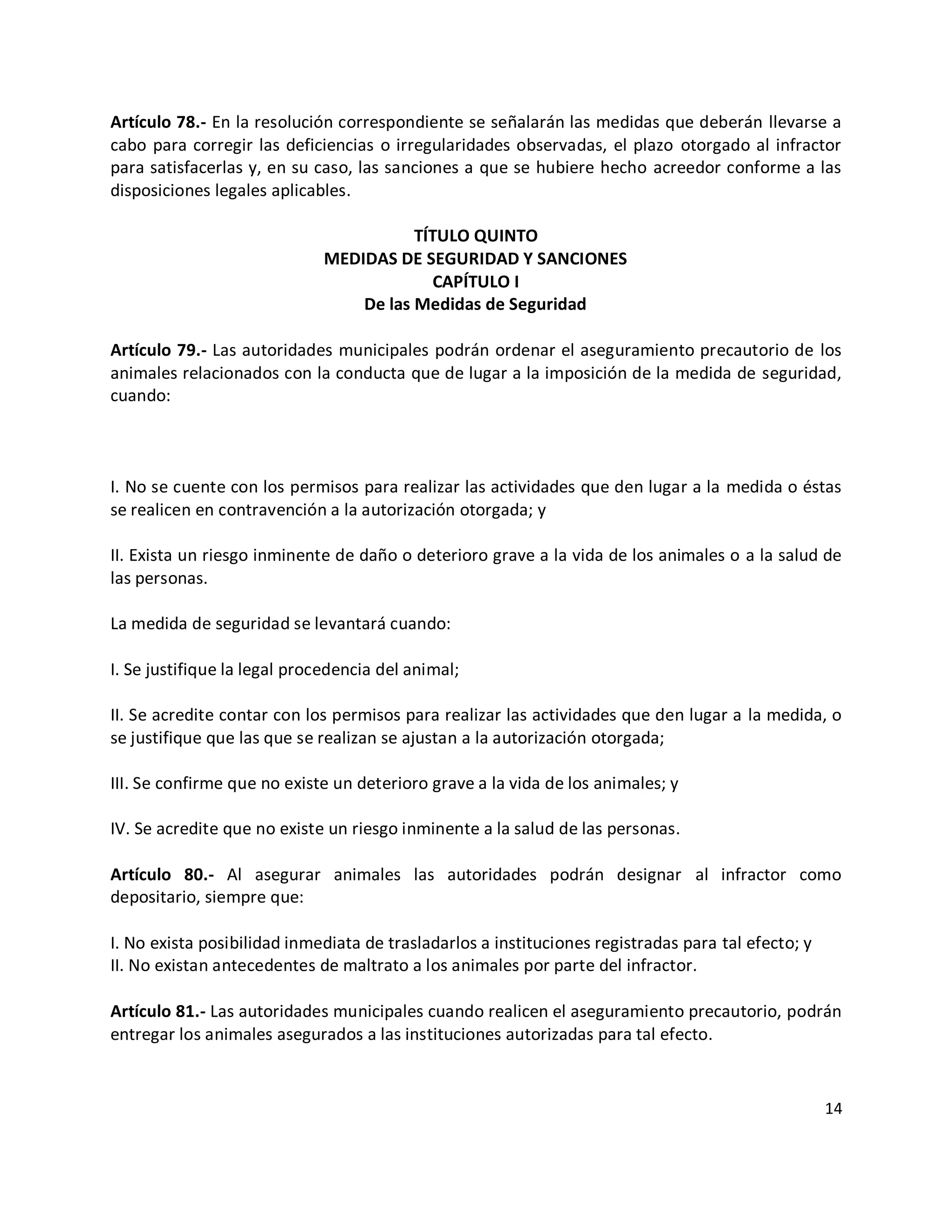 Artículo 78.- En la resolución correspondiente se señalarán las medidas que deberán llevarse a
cabo para corregir las deficiencias o irregularidades observadas, el plazo otorgado al infractor
para satisfacerlas y, en su caso, las sanciones a que se hubiere hecho acreedor conforme a las
disposiciones legales aplicables.

                                        TÍTULO QUINTO
                             MEDIDAS DE SEGURIDAD Y SANCIONES
                                           CAPÍTULO I
                                 De las Medidas de Seguridad

Artículo 79.- Las autoridades municipales podrán ordenar el aseguramiento precautorio de los
animales relacionados con la conducta que de lugar a la imposición de la medida de seguridad,
cuando:



I. No se cuente con los permisos para realizar las actividades que den lugar a la medida o éstas
se realicen en contravención a la autorización otorgada; y

II. Exista un riesgo inminente de daño o deterioro grave a la vida de los animales o a la salud de
las personas.

La medida de seguridad se levantará cuando:

I. Se justifique la legal procedencia del animal;

II. Se acredite contar con los permisos para realizar las actividades que den lugar a la medida, o
se justifique que las que se realizan se ajustan a la autorización otorgada;

III. Se confirme que no existe un deterioro grave a la vida de los animales; y

IV. Se acredite que no existe un riesgo inminente a la salud de las personas.

Artículo 80.- Al asegurar animales las autoridades podrán designar al infractor como
depositario, siempre que:

I. No exista posibilidad inmediata de trasladarlos a instituciones registradas para tal efecto; y
II. No existan antecedentes de maltrato a los animales por parte del infractor.

Artículo 81.- Las autoridades municipales cuando realicen el aseguramiento precautorio, podrán
entregar los animales asegurados a las instituciones autorizadas para tal efecto.



                                                                                                    14
 