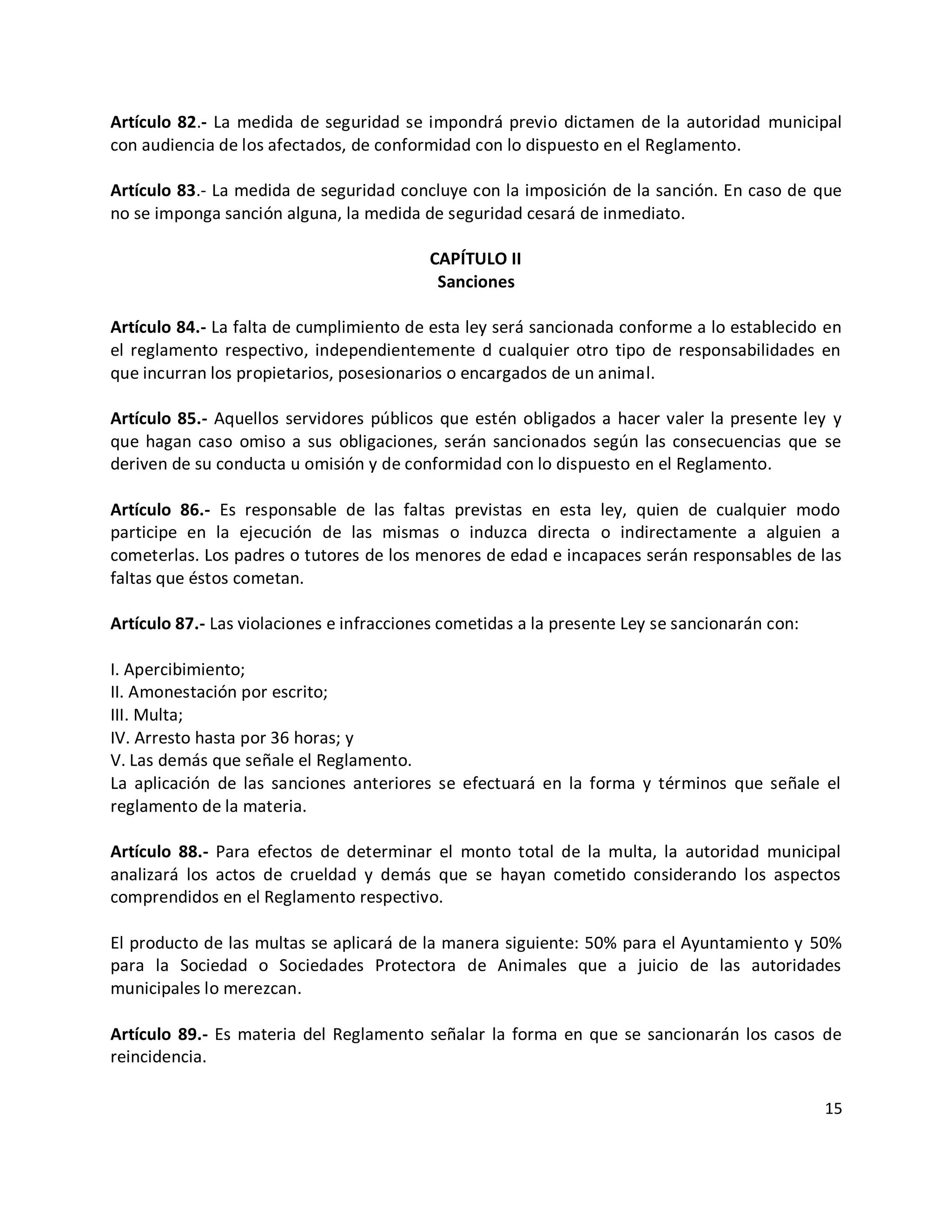 Artículo 82.- La medida de seguridad se impondrá previo dictamen de la autoridad municipal
con audiencia de los afectados, de conformidad con lo dispuesto en el Reglamento.

Artículo 83.- La medida de seguridad concluye con la imposición de la sanción. En caso de que
no se imponga sanción alguna, la medida de seguridad cesará de inmediato.

                                          CAPÍTULO II
                                           Sanciones

Artículo 84.- La falta de cumplimiento de esta ley será sancionada conforme a lo establecido en
el reglamento respectivo, independientemente d cualquier otro tipo de responsabilidades en
que incurran los propietarios, posesionarios o encargados de un animal.

Artículo 85.- Aquellos servidores públicos que estén obligados a hacer valer la presente ley y
que hagan caso omiso a sus obligaciones, serán sancionados según las consecuencias que se
deriven de su conducta u omisión y de conformidad con lo dispuesto en el Reglamento.

Artículo 86.- Es responsable de las faltas previstas en esta ley, quien de cualquier modo
participe en la ejecución de las mismas o induzca directa o indirectamente a alguien a
cometerlas. Los padres o tutores de los menores de edad e incapaces serán responsables de las
faltas que éstos cometan.

Artículo 87.- Las violaciones e infracciones cometidas a la presente Ley se sancionarán con:

I. Apercibimiento;
II. Amonestación por escrito;
III. Multa;
IV. Arresto hasta por 36 horas; y
V. Las demás que señale el Reglamento.
La aplicación de las sanciones anteriores se efectuará en la forma y términos que señale el
reglamento de la materia.

Artículo 88.- Para efectos de determinar el monto total de la multa, la autoridad municipal
analizará los actos de crueldad y demás que se hayan cometido considerando los aspectos
comprendidos en el Reglamento respectivo.

El producto de las multas se aplicará de la manera siguiente: 50% para el Ayuntamiento y 50%
para la Sociedad o Sociedades Protectora de Animales que a juicio de las autoridades
municipales lo merezcan.

Artículo 89.- Es materia del Reglamento señalar la forma en que se sancionarán los casos de
reincidencia.

                                                                                               15
 