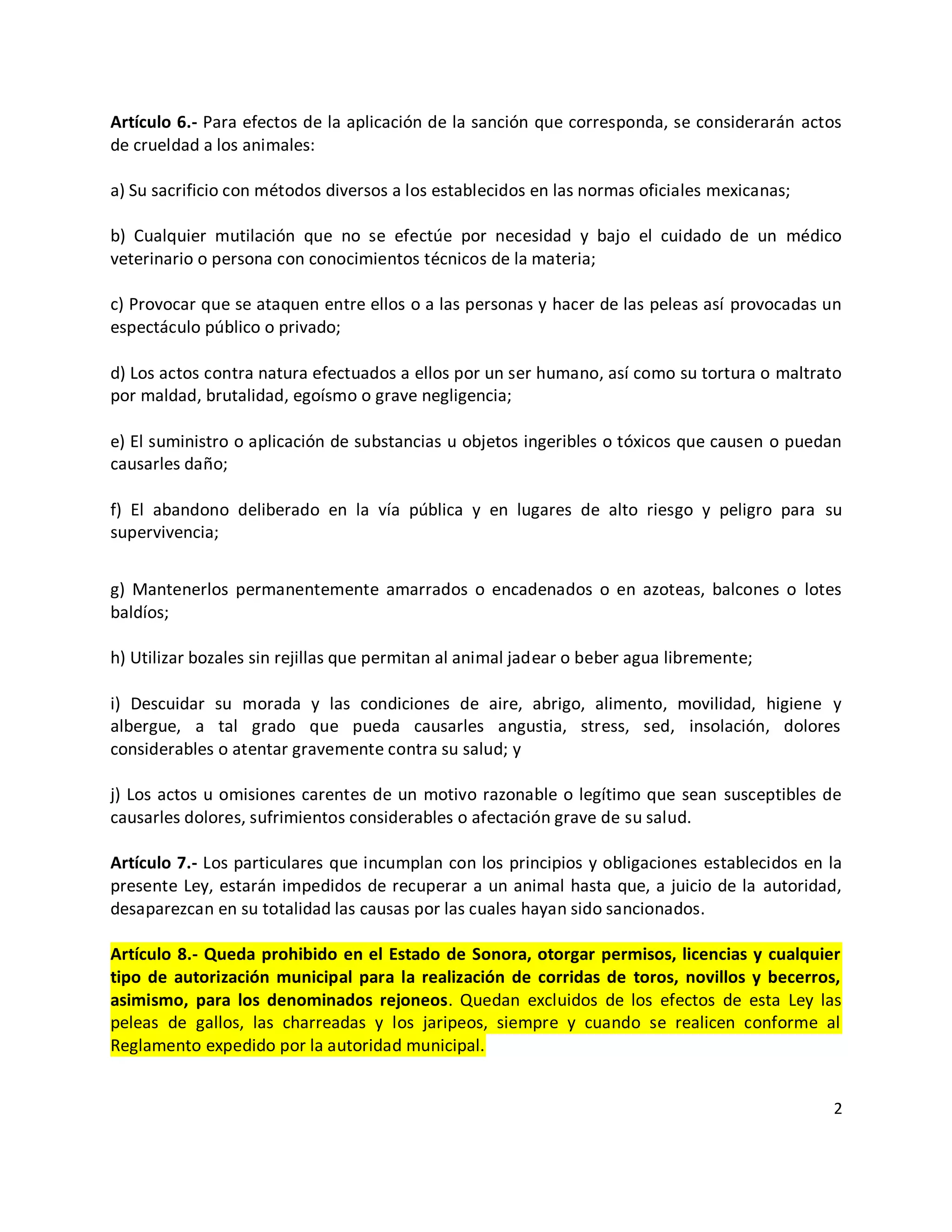 Artículo 6.- Para efectos de la aplicación de la sanción que corresponda, se considerarán actos
de crueldad a los animales:

a) Su sacrificio con métodos diversos a los establecidos en las normas oficiales mexicanas;

b) Cualquier mutilación que no se efectúe por necesidad y bajo el cuidado de un médico
veterinario o persona con conocimientos técnicos de la materia;

c) Provocar que se ataquen entre ellos o a las personas y hacer de las peleas así provocadas un
espectáculo público o privado;

d) Los actos contra natura efectuados a ellos por un ser humano, así como su tortura o maltrato
por maldad, brutalidad, egoísmo o grave negligencia;

e) El suministro o aplicación de substancias u objetos ingeribles o tóxicos que causen o puedan
causarles daño;

f) El abandono deliberado en la vía pública y en lugares de alto riesgo y peligro para su
supervivencia;


g) Mantenerlos permanentemente amarrados o encadenados o en azoteas, balcones o lotes
baldíos;

h) Utilizar bozales sin rejillas que permitan al animal jadear o beber agua libremente;

i) Descuidar su morada y las condiciones de aire, abrigo, alimento, movilidad, higiene y
albergue, a tal grado que pueda causarles angustia, stress, sed, insolación, dolores
considerables o atentar gravemente contra su salud; y

j) Los actos u omisiones carentes de un motivo razonable o legítimo que sean susceptibles de
causarles dolores, sufrimientos considerables o afectación grave de su salud.

Artículo 7.- Los particulares que incumplan con los principios y obligaciones establecidos en la
presente Ley, estarán impedidos de recuperar a un animal hasta que, a juicio de la autoridad,
desaparezcan en su totalidad las causas por las cuales hayan sido sancionados.

Artículo 8.- Queda prohibido en el Estado de Sonora, otorgar permisos, licencias y cualquier
tipo de autorización municipal para la realización de corridas de toros, novillos y becerros,
asimismo, para los denominados rejoneos. Quedan excluidos de los efectos de esta Ley las
peleas de gallos, las charreadas y los jaripeos, siempre y cuando se realicen conforme al
Reglamento expedido por la autoridad municipal.


                                                                                              2
 