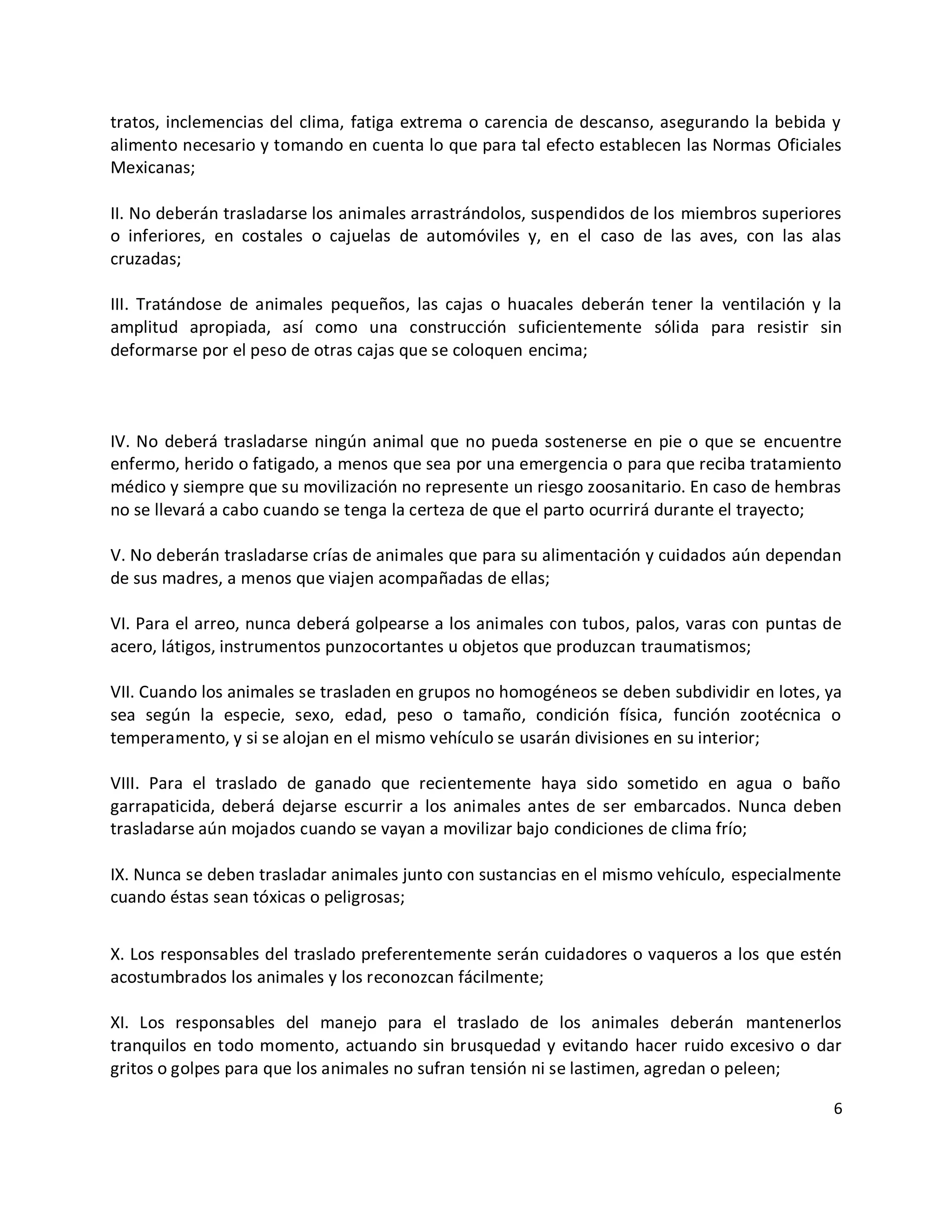 tratos, inclemencias del clima, fatiga extrema o carencia de descanso, asegurando la bebida y
alimento necesario y tomando en cuenta lo que para tal efecto establecen las Normas Oficiales
Mexicanas;

II. No deberán trasladarse los animales arrastrándolos, suspendidos de los miembros superiores
o inferiores, en costales o cajuelas de automóviles y, en el caso de las aves, con las alas
cruzadas;

III. Tratándose de animales pequeños, las cajas o huacales deberán tener la ventilación y la
amplitud apropiada, así como una construcción suficientemente sólida para resistir sin
deformarse por el peso de otras cajas que se coloquen encima;



IV. No deberá trasladarse ningún animal que no pueda sostenerse en pie o que se encuentre
enfermo, herido o fatigado, a menos que sea por una emergencia o para que reciba tratamiento
médico y siempre que su movilización no represente un riesgo zoosanitario. En caso de hembras
no se llevará a cabo cuando se tenga la certeza de que el parto ocurrirá durante el trayecto;

V. No deberán trasladarse crías de animales que para su alimentación y cuidados aún dependan
de sus madres, a menos que viajen acompañadas de ellas;

VI. Para el arreo, nunca deberá golpearse a los animales con tubos, palos, varas con puntas de
acero, látigos, instrumentos punzocortantes u objetos que produzcan traumatismos;

VII. Cuando los animales se trasladen en grupos no homogéneos se deben subdividir en lotes, ya
sea según la especie, sexo, edad, peso o tamaño, condición física, función zootécnica o
temperamento, y si se alojan en el mismo vehículo se usarán divisiones en su interior;

VIII. Para el traslado de ganado que recientemente haya sido sometido en agua o baño
garrapaticida, deberá dejarse escurrir a los animales antes de ser embarcados. Nunca deben
trasladarse aún mojados cuando se vayan a movilizar bajo condiciones de clima frío;

IX. Nunca se deben trasladar animales junto con sustancias en el mismo vehículo, especialmente
cuando éstas sean tóxicas o peligrosas;


X. Los responsables del traslado preferentemente serán cuidadores o vaqueros a los que estén
acostumbrados los animales y los reconozcan fácilmente;

XI. Los responsables del manejo para el traslado de los animales deberán mantenerlos
tranquilos en todo momento, actuando sin brusquedad y evitando hacer ruido excesivo o dar
gritos o golpes para que los animales no sufran tensión ni se lastimen, agredan o peleen;

                                                                                             6
 