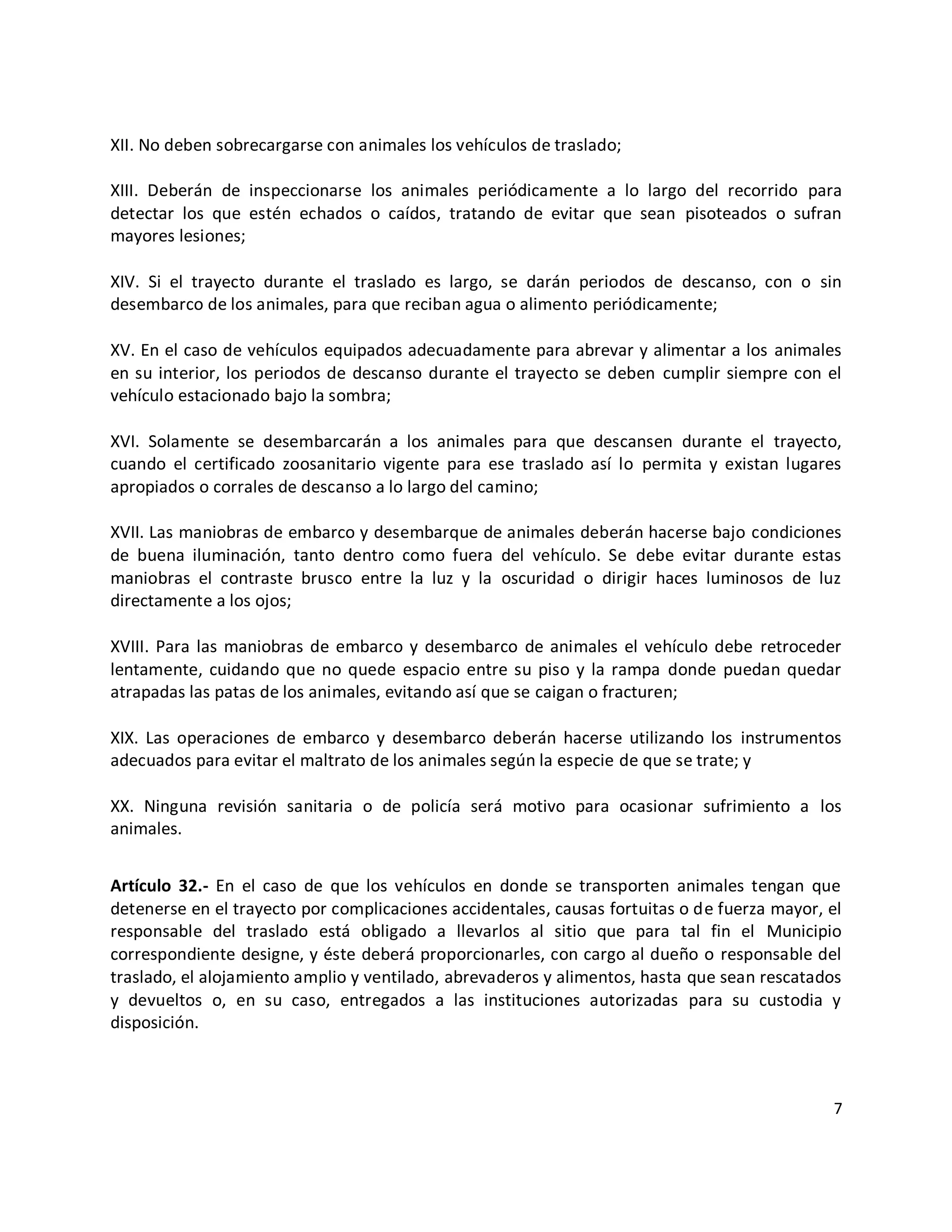 XII. No deben sobrecargarse con animales los vehículos de traslado;

XIII. Deberán de inspeccionarse los animales periódicamente a lo largo del recorrido para
detectar los que estén echados o caídos, tratando de evitar que sean pisoteados o sufran
mayores lesiones;

XIV. Si el trayecto durante el traslado es largo, se darán periodos de descanso, con o sin
desembarco de los animales, para que reciban agua o alimento periódicamente;

XV. En el caso de vehículos equipados adecuadamente para abrevar y alimentar a los animales
en su interior, los periodos de descanso durante el trayecto se deben cumplir siempre con el
vehículo estacionado bajo la sombra;

XVI. Solamente se desembarcarán a los animales para que descansen durante el trayecto,
cuando el certificado zoosanitario vigente para ese traslado así lo permita y existan lugares
apropiados o corrales de descanso a lo largo del camino;

XVII. Las maniobras de embarco y desembarque de animales deberán hacerse bajo condiciones
de buena iluminación, tanto dentro como fuera del vehículo. Se debe evitar durante estas
maniobras el contraste brusco entre la luz y la oscuridad o dirigir haces luminosos de luz
directamente a los ojos;

XVIII. Para las maniobras de embarco y desembarco de animales el vehículo debe retroceder
lentamente, cuidando que no quede espacio entre su piso y la rampa donde puedan quedar
atrapadas las patas de los animales, evitando así que se caigan o fracturen;

XIX. Las operaciones de embarco y desembarco deberán hacerse utilizando los instrumentos
adecuados para evitar el maltrato de los animales según la especie de que se trate; y

XX. Ninguna revisión sanitaria o de policía será motivo para ocasionar sufrimiento a los
animales.


Artículo 32.- En el caso de que los vehículos en donde se transporten animales tengan que
detenerse en el trayecto por complicaciones accidentales, causas fortuitas o de fuerza mayor, el
responsable del traslado está obligado a llevarlos al sitio que para tal fin el Municipio
correspondiente designe, y éste deberá proporcionarles, con cargo al dueño o responsable del
traslado, el alojamiento amplio y ventilado, abrevaderos y alimentos, hasta que sean rescatados
y devueltos o, en su caso, entregados a las instituciones autorizadas para su custodia y
disposición.



                                                                                              7
 
