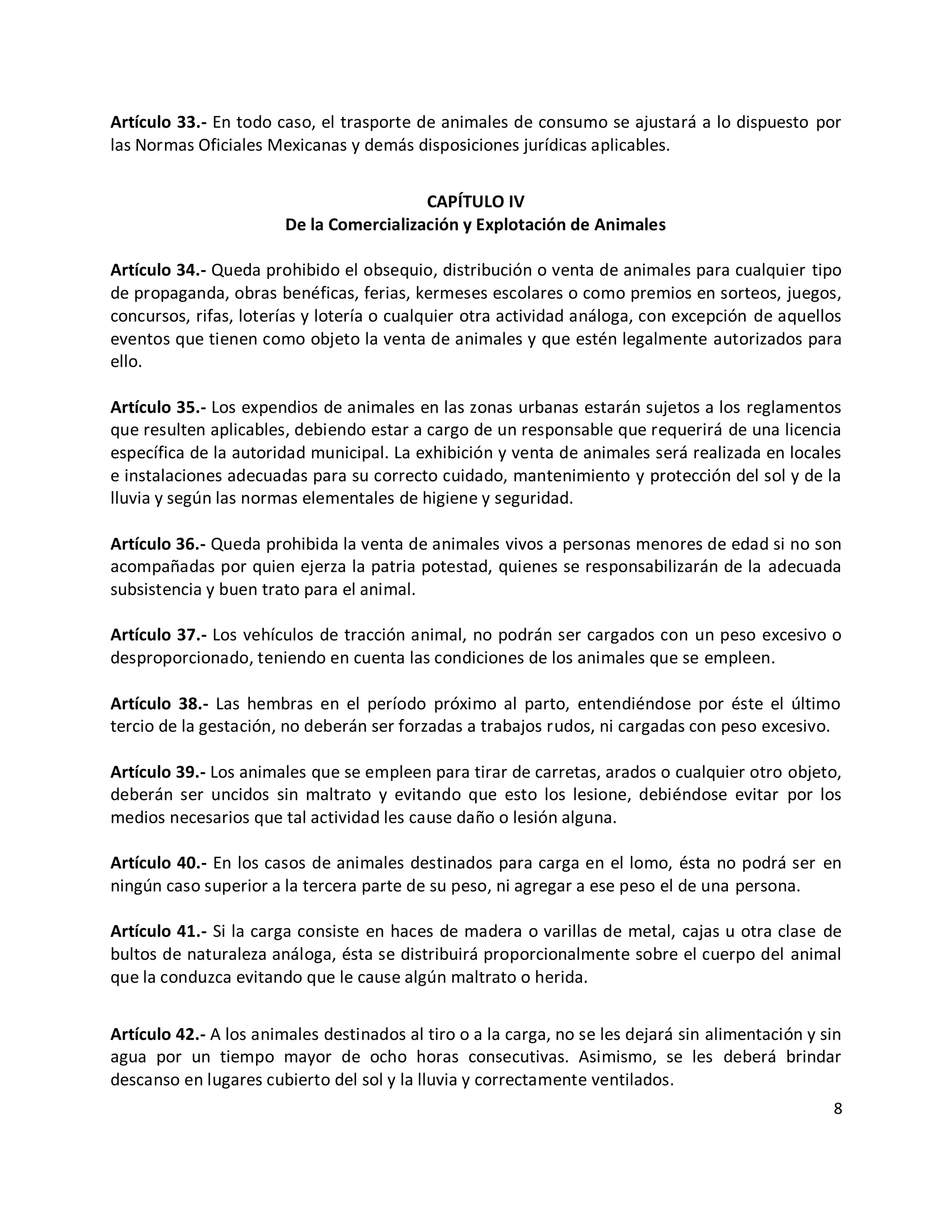 Artículo 33.- En todo caso, el trasporte de animales de consumo se ajustará a lo dispuesto por
las Normas Oficiales Mexicanas y demás disposiciones jurídicas aplicables.


                                          CAPÍTULO IV
                        De la Comercialización y Explotación de Animales

Artículo 34.- Queda prohibido el obsequio, distribución o venta de animales para cualquier tipo
de propaganda, obras benéficas, ferias, kermeses escolares o como premios en sorteos, juegos,
concursos, rifas, loterías y lotería o cualquier otra actividad análoga, con excepción de aquellos
eventos que tienen como objeto la venta de animales y que estén legalmente autorizados para
ello.

Artículo 35.- Los expendios de animales en las zonas urbanas estarán sujetos a los reglamentos
que resulten aplicables, debiendo estar a cargo de un responsable que requerirá de una licencia
específica de la autoridad municipal. La exhibición y venta de animales será realizada en locales
e instalaciones adecuadas para su correcto cuidado, mantenimiento y protección del sol y de la
lluvia y según las normas elementales de higiene y seguridad.

Artículo 36.- Queda prohibida la venta de animales vivos a personas menores de edad si no son
acompañadas por quien ejerza la patria potestad, quienes se responsabilizarán de la adecuada
subsistencia y buen trato para el animal.

Artículo 37.- Los vehículos de tracción animal, no podrán ser cargados con un peso excesivo o
desproporcionado, teniendo en cuenta las condiciones de los animales que se empleen.

Artículo 38.- Las hembras en el período próximo al parto, entendiéndose por éste el último
tercio de la gestación, no deberán ser forzadas a trabajos rudos, ni cargadas con peso excesivo.

Artículo 39.- Los animales que se empleen para tirar de carretas, arados o cualquier otro objeto,
deberán ser uncidos sin maltrato y evitando que esto los lesione, debiéndose evitar por los
medios necesarios que tal actividad les cause daño o lesión alguna.

Artículo 40.- En los casos de animales destinados para carga en el lomo, ésta no podrá ser en
ningún caso superior a la tercera parte de su peso, ni agregar a ese peso el de una persona.

Artículo 41.- Si la carga consiste en haces de madera o varillas de metal, cajas u otra clase de
bultos de naturaleza análoga, ésta se distribuirá proporcionalmente sobre el cuerpo del animal
que la conduzca evitando que le cause algún maltrato o herida.


Artículo 42.- A los animales destinados al tiro o a la carga, no se les dejará sin alimentación y sin
agua por un tiempo mayor de ocho horas consecutivas. Asimismo, se les deberá brindar
descanso en lugares cubierto del sol y la lluvia y correctamente ventilados.
                                                                                                   8
 