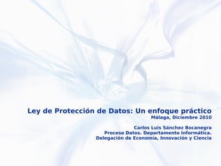 Ley de Protección de Datos: Un enfoque práctico
                                     Málaga, Diciembre 2010

                               Carlos Luis Sánchez Bocanegra
                    Proceso Datos. Departamento Informática.
                 Delegación de Economía, Innovación y Ciencia
 