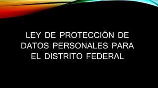 LEY DE PROTECCIÓN DE 
DATOS PERSONALES PARA 
EL DISTRITO FEDERAL 
 
