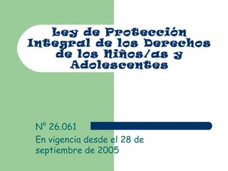 Ley de Protección
Integral de los Derechos
de los Niños/as y
Adolescentes
N° 26.061
En vigencia desde el 28 de
septiembre de 2005
 