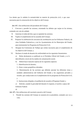Las demás que le señalen la normatividad en materia de protección civil, o que sean
necesarias para la consecución de los objetivos del Consejo.


   Art. 11°.- Son atribuciones del presidente del Consejo:
    I.        Convocar y presidir las sesiones, orientando los debates que surjan en las mismas,
contando con voto de calidad;
   II.        Autorizar el orden del día a que se sujetarán las sesiones;
  III.        Vigilar el cumplimiento de los acuerdos del Consejo;
  IV.         Proponer la celebración de convenios de coordinación con los Gobiernos Federal y de
              otras Entidades Federativas y con los Ayuntamientos de los Municipios del Estado,
              para instrumentar los Programas de Protección Civil;
   V.         Designar las Comisiones de Trabajo que estime necesarias para el cumplimiento de
              los objetivos del Consejo; y
  VI.         Declarar el estado de desastre de conformidad con los siguientes lineamientos:
              a)    Dicha declaratoria se publicará en el Periódico Oficial del Estado y se le
              dará difusión a través de los medios de comunicación social;
              b)    Deberá hacer mención expresa de los siguientes aspectos:
                1.- Identificación de desastre;
                2.- Zona o zonas geográficas afectadas;
                3.- Determinación de las acciones que deberán ejecutar las diferentes áreas y
                unidades administrativas del Gobierno del Estado y los organismos privados y
                sociales, que coadyuvarán en el cumplimiento de los programas de Protección Civil,
                y
                4.- Instrucciones dirigidas a la población de acuerdo al Programa Estatal; y
              c)    Solicitar, cuando la gravedad del desastre lo requiera, el auxilio y apoyo del
              Gobierno Federal.
              d)
Art. 12°.- Son atribuciones del secretario ejecutivo del Consejo:
         I.    Presidir las sesiones del Consejo en ausencia de su presidente, contando con voz y
                voto;



                                                                                                     10
 