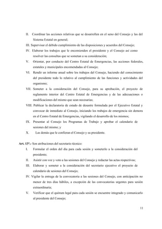 II.   Coordinar las acciones relativas que se desarrollen en el seno del Consejo y las del
           Sistema Estatal en general;
     III. Supervisar el debido cumplimiento de las disposiciones y acuerdos del Consejo;
     IV. Elaborar los trabajos que le encomienden el presidente y el Consejo así como
           resolver las consultas que se sometan a su consideración;
     V.    Orientar, por conducto del Centro Estatal de Emergencias, las acciones federales,
           estatales y municipales encomendadas al Consejo;
     VI. Rendir un informe anual sobre los trabajos del Consejo, haciendo del conocimiento
           del presidente todo lo relativo al cumplimiento de las funciones y actividades del
           organismo;
     VII. Someter a la consideración del Consejo, para su aprobación, el proyecto de
           reglamento interior del Centro Estatal de Emergencias y de las adecuaciones o
           modificaciones del mismo que sean necesarias;
     VIII. Publicar la declaratoria de estado de desastre formulada por el Ejecutivo Estatal y
           convocar de inmediato al Consejo, iniciando los trabajos de emergencia sin demora
           en el Centro Estatal de Emergencias, vigilando el desarrollo de los mismos;
     IX. Presentar al Consejo los Programas de Trabajo y aprobar el calendario de
           sesiones del mismo; y
     X.      Las demás que le confieran el Consejo y su presidente.


Art. 13°.- Son atribuciones del secretario técnico:
     I.    Formular el orden del día para cada sesión y someterlo a la consideración del
           presidente;
     II.   Asistir con voz y voto a las sesiones del Consejo y redactar las actas respectivas;
     III. Elaborar y someter a la consideración del secretario ejecutivo el proyecto de
           calendario de sesiones del Consejo;
     IV. Vigilar la entrega de la convocatoria a las sesiones del Consejo, con anticipación no
           menor de tres días hábiles, a excepción de las convocatorias urgentes para sesión
           extraordinaria;
     V.    Verificar que el quórum legal para cada sesión se encuentre integrado y comunicarlo
           al presidente del Consejo;


                                                                                                 11
 
