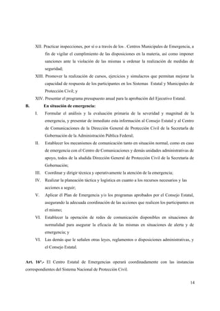 XII. Practicar inspecciones, por sí o a través de los . Centros Municipales de Emergencia, a
           fin de vigilar el cumplimiento de las disposiciones en la materia, así como imponer
           sanciones ante la violación de las mismas u ordenar la realización de medidas de
           seguridad;
     XIII. Promover la realización de cursos, ejercicios y simulacros que permitan mejorar la
           capacidad de respuesta de los participantes en los Sistemas Estatal y Municipales de
           Protección Civil; y
     XIV. Presentar el programa presupuesto anual para la aprobación del Ejecutivo Estatal.
B.         En situación de emergencia:
     I.    Formular el análisis y la evaluación primaria de la severidad y magnitud de la
           emergencia, y presentar de inmediato esta información al Consejo Estatal y al Centro
           de Comunicaciones de la Dirección General de Protección Civil de la Secretarla de
           Gobernación de la Administración Pública Federal;
     II.   Establecer los mecanismos de comunicación tanto en situación normal, como en caso
           de emergencia con el Centro de Comunicaciones y demás unidades administrativas de
           apoyo, todos de la aludida Dirección General de Protección Civil de la Secretaría de
           Gobernación;
     III. Coordinar y dirigir técnica y operativamente la atención de la emergencia;
     IV. Realizar la planeación táctica y logística en cuanto a los recursos necesarios y las
           acciones a seguir;
     V.    Aplicar él Plan de Emergencia y/o los programas aprobados por el Consejo Estatal,
           asegurando la adecuada coordinación de las acciones que realicen los participantes en
           el mismo;
     VI. Establecer la operación de redes de comunicación disponibles en situaciones de
           normalidad para asegurar la eficacia de las mismas en situaciones de alerta y de
           emergencia; y
     VI. Las demás que le señalen otras leyes, reglamentos o disposiciones administrativas, y
           el Consejo Estatal.


Art. 16°.- El Centro Estatal de Emergencias operará coordinadamente con las instancias
correspondientes del Sistema Nacional de Protección Civil.


                                                                                                14
 