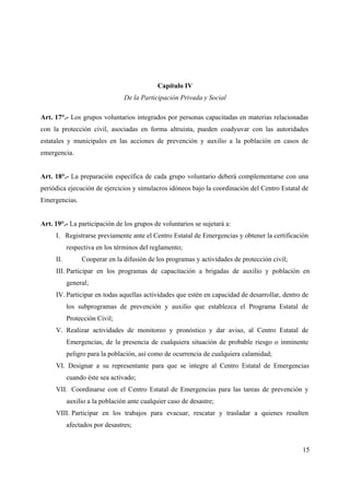 Capítulo IV
                                De la Participación Privada y Social

Art. 17°.- Los grupos voluntarios integrados por personas capacitadas en materias relacionadas
con la protección civil, asociadas en forma altruista, pueden coadyuvar con las autoridades
estatales y municipales en las acciones de prevención y auxilio a la población en casos de
emergencia.


Art. 18°.- La preparación específica de cada grupo voluntario deberá complementarse con una
periódica ejecución de ejercicios y simulacros idóneos bajo la coordinación del Centro Estatal de
Emergencias.


Art. 19°.- La participación de los grupos de voluntarios se sujetará a:
     I. Registrarse previamente ante el Centro Estatal de Emergencias y obtener la certificación
           respectiva en los términos del reglamento;
     II.        Cooperar en la difusión de los programas y actividades de protección civil;
     III. Participar en los programas de capacitación a brigadas de auxilio y población en
           general;
     IV. Participar en todas aquellas actividades que estén en capacidad de desarrollar, dentro de
           los subprogramas de prevención y auxilio que establezca el Programa Estatal de
           Protección Civil;
     V. Realizar actividades de monitoreo y pronóstico y dar aviso, al Centro Estatal de
           Emergencias, de la presencia de cualquiera situación de probable riesgo o inminente
           peligro para la población, así como de ocurrencia de cualquiera calamidad;
     VI. Designar a su representante para que se integre al Centro Estatal de Emergencias
           cuando éste sea activado;
     VII. Coordinarse con el Centro Estatal de Emergencias para las tareas de prevención y
           auxilio a la población ante cualquier caso de desastre;
     VIII. Participar en los trabajos para evacuar, rescatar y trasladar a quienes resulten
           afectados por desastres;


                                                                                               15
 
