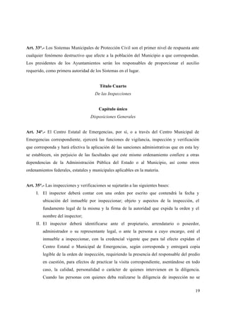Art. 33°.- Los Sistemas Municipales de Protección Civil son el primer nivel de respuesta ante
cualquier fenómeno destructivo que afecte a la población del Municipio a que correspondan.
Los presidentes de los Ayuntamientos serán los responsables de proporcionar el auxilio
requerido, como primera autoridad de los Sistemas en el lugar.


                                         Título Cuarto
                                      De las Inspecciones


                                         Capítulo único
                                    Disposiciones Generales


Art. 34°.- El Centro Estatal de Emergencias, por sí, o a través del Centro Municipal de
Emergencias correspondiente, ejercerá las funciones de vigilancia, inspección y verificación
que corresponda y hará efectiva la aplicación dé las sanciones administrativas que en esta ley
se establecen, sin perjuicio de las facultades que este mismo ordenamiento confiere a otras
dependencias de la Administración Pública del Estado o al Municipio, así como otros
ordenamientos federales, estatales y municipales aplicables en la materia.


Art. 35°.- Las inspecciones y verificaciones se sujetarán a las siguientes bases:
     I. El inspector deberá contar con una orden por escrito que contendrá la fecha y
         ubicación del inmueble por inspeccionar; objeto y aspectos de la inspección, el
         fundamento legal de la misma y la firma de la autoridad que expida la orden y el
         nombre del inspector;
     II. El inspector deberá identificarse ante el propietario, arrendatario o poseedor,
         administrador o su representante legal, o ante la persona a cuyo encargo, esté el
         inmueble a inspeccionar, con la credencial vigente que para tal efecto expidan el
         Centro Estatal o Municipal de Emergencias, según corresponda y entregará copia
         legible de la orden de inspección, requiriendo la presencia del responsable del predio
         en cuestión, para efectos de practicar la visita correspondiente, asentándose en todo
         caso, la calidad, personalidad o carácter de quienes intervienen en la diligencia.
         Cuando las personas con quienes deba realizarse la diligencia de inspección no se


                                                                                            19
 