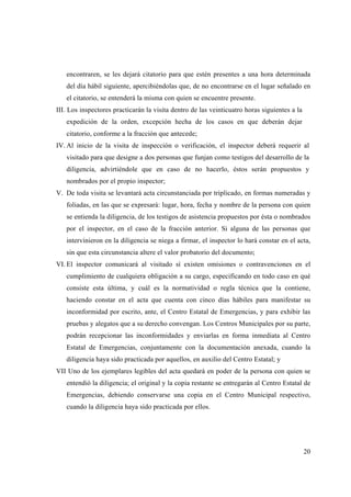 encontraren, se les dejará citatorio para que estén presentes a una hora determinada
   del día hábil siguiente, apercibiéndolas que, de no encontrarse en el lugar señalado en
   el citatorio, se entenderá la misma con quien se encuentre presente.
III. Los inspectores practicarán la visita dentro de las veinticuatro horas siguientes a la
   expedición de la orden, excepción hecha de los casos en que deberán dejar
   citatorio, conforme a la fracción que antecede;
IV. Al inicio de la visita de inspección o verificación, el inspector deberá requerir al
   visitado para que designe a dos personas que funjan como testigos del desarrollo de la
   diligencia, advirtiéndole que en caso de no hacerlo, éstos serán propuestos y
   nombrados por el propio inspector;
V. De toda visita se levantará acta circunstanciada por triplicado, en formas numeradas y
   foliadas, en las que se expresará: lugar, hora, fecha y nombre de la persona con quien
   se entienda la diligencia, de los testigos de asistencia propuestos por ésta o nombrados
   por el inspector, en el caso de la fracción anterior. Si alguna de las personas que
   intervinieron en la diligencia se niega a firmar, el inspector lo hará constar en el acta,
   sin que esta circunstancia altere el valor probatorio del documento;
VI. El inspector comunicará al visitado sí existen omisiones o contravenciones en el
   cumplimiento de cualquiera obligación a su cargo, especificando en todo caso en qué
   consiste esta última, y cuál es la normatividad o regla técnica que la contiene,
   haciendo constar en el acta que cuenta con cinco días hábiles para manifestar su
   inconformidad por escrito, ante, el Centro Estatal de Emergencias, y para exhibir las
   pruebas y alegatos que a su derecho convengan. Los Centros Municipales por su parte,
   podrán recepcionar las inconformidades y enviarlas en forma inmediata al Centro
   Estatal de Emergencias, conjuntamente con la documentación anexada, cuando la
   diligencia haya sido practicada por aquellos, en auxilio del Centro Estatal; y
VII Uno de los ejemplares legibles del acta quedará en poder de la persona con quien se
   entendió la diligencia; el original y la copia restante se entregarán al Centro Estatal de
   Emergencias, debiendo conservarse una copia en el Centro Municipal respectivo,
   cuando la diligencia haya sido practicada por ellos.




                                                                                              20
 