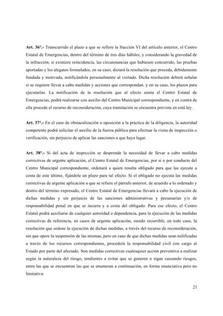 Art. 36°.- Transcurrido el plazo a que se refiere la fracción VI del artículo anterior, el Centro
Estatal de Emergencias, dentro del término de tres días hábiles, y considerando la gravedad de
la infracción, si existiere reincidencia, las circunstancias que hubiesen concurrido, las pruebas
aportadas y los alegatos formulados, en su caso, dictará la resolución que proceda, debidamente
fundada y motivada, notificándola personalmente al visitado. Dicha resolución deberá señalar
si se requiere llevar a cabo medidas y acciones que correspondan, y en su caso, los plazos para
ejecutarlas. La notificación de la resolución que al efecto emita el Centro Estatal de
Emergencias, podrá realizarse con auxilio del Centro Municipal correspondiente, y en contra de
ella procede el recurso de reconsideración, cuya tramitación se encuentra prevista en está ley.


Art. 37°.- En el caso de obstaculización u oposición a la práctica de la diligencia, la autoridad
competente podrá solicitar el auxilio de la fuerza pública para efectuar la visita de inspección o
verificación, sin perjuicio de aplicar las sanciones a que haya lugar.


Art. 38°.- Si del acta de inspección se desprende la necesidad de llevar a cabo medidas
correctivas de urgente aplicación, el Centro Estatal de Emergencias, por si o por conducto del
Centro Municipal correspondiente, ordenará a quien resulta obligado para que las ejecute a
costa de este último, fijándole un plazo para tal efecto. Si el obligado no ejecuta las medidas
correctivas de urgente aplicación a que se refiere el párrafo anterior, de acuerdo a lo ordenado y
dentro del término expresado, el Centro Estatal de Emergencias llevará a cabo la ejecución de
dichas medidas y sin perjuicio de las sanciones administrativas y pecuniarias y/o de
responsabilidad penal en que se incurra y a costa del obligado. Para ese efecto, el Centro
Estatal podrá auxiliarse de cualquier autoridad o dependencia, para la ejecución de las medidas
correctivas de referencia, en casos de urgente aplicación, siendo recurrible, en todo caso, la
resolución que ordene la ejecución de dichas medidas, a través del recurso de reconsideración,
sin que opere la suspensión de las mismas, pero en caso de que dichas medidas sean nulificadas
a través de los recursos correspondientes, procederá la responsabilidad civil con cargo al
Estado por parte del afectado. Son medidas correctivas cualesquier acción preventiva a realizar
según la naturaleza del riesgo, tendientes a evitar que se generen o sigan causando riesgos,
entre las que se encuentran las que se enumeran a continuación, en forma enunciativa pero no
limitativa:


                                                                                                  21
 
