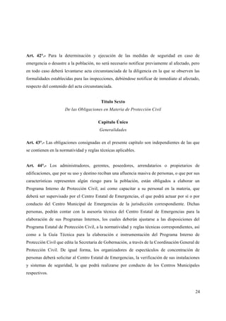 Art. 42°.- Para la determinación y ejecución de las medidas de seguridad en caso de
emergencia o desastre a la población, no será necesario notificar previamente al afectado, pero
en todo caso deberá levantarse acta circunstanciada de la diligencia en la que se observen las
formalidades establecidas para las inspecciones, debiéndose notificar de inmediato al afectado,
respecto del contenido del acta circunstanciada.


                                         Titulo Sexto
                     De las Obligaciones en Materia de Protección Civil

                                        Capitulo Único
                                         Generalidades

Art. 43°.- Las obligaciones consignadas en el presente capítulo son independientes de las que
se contienen en la normatividad y reglas técnicas aplicables.


Art. 44°.- Los administradores, gerentes, poseedores, arrendatarios o propietarios de
edificaciones, que por su uso y destino reciban una afluencia masiva de personas, o que por sus
características representen algún riesgo para la población, están obligados a elaborar un
Programa Interno de Protección Civil, así como capacitar a su personal en la materia, que
deberá ser supervisado por el Centro Estatal de Emergencias, el que podrá actuar por sí o por
conducto del Centro Municipal de Emergencias de la jurisdicción correspondiente. Dichas
personas, podrán contar con la asesoría técnica del Centro Estatal de Emergencias para la
elaboración de sus Programas Internos, los cuales deberán ajustarse a las disposiciones del
Programa Estatal de Protección Civil, a la normatividad y reglas técnicas correspondientes, así
como a la Guía Técnica para la elaboración e instrumentación del Programa Interno de
Protección Civil que edita la Secretaria de Gobernación, a través de la Coordinación General de
Protección Civil. De igual forma, los organizadores de espectáculos de concentración de
personas deberá solicitar al Centro Estatal de Emergencias, la verificación de sus instalaciones
y sistemas de seguridad, la que podrá realizarse por conducto de los Centros Municipales
respectivos.



                                                                                             24
 