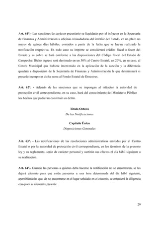 Art. 61°.- Las sanciones de carácter pecuniario se liquidarán por el infractor en la Secretaría
de Finanzas y Administración u oficinas recaudadoras del interior del Estado, en un plazo no
mayor de quince días hábiles, contados a partir de la fecha que se hayan realizado la
notificación respectiva. En todo caso su importe se considerará crédito fiscal a favor del
Estado y su cobro se hará conforme a las disposiciones del Código Fiscal del Estado de
Campeche: Dicho ingreso será destinado en un 50% al Centro Estatal, un 20%, en su caso, al
Centro Municipal que hubiere intervenido en la aplicación de la sanción y la diferencia
quedará a disposición de la Secretaría de Finanzas y Administración la que determinará si
procede incorporar dicha suma al Fondo Estatal de Desastres.


Art. 62°. - Además de las sanciones que se impongan al infractor la autoridad de
protección civil correspondiente, en su caso, hará del conocimiento del Ministerio Público
los hechos que pudieran constituir un delito.


                                           Titulo Octavo
                                       De las Notificaciones

                                          Capítulo Único
                                     Disposiciones Generales



Art. 63°. - Las notificaciones de las resoluciones administrativas emitidas por el Centro
Estatal o por la autoridad de protección civil correspondiente, en los términos de la presente
ley y su reglamento, serán de carácter personal y surtirán sus efectos el día hábil siguiente a
su realización.


Art. 64°.- Cuando las personas a quienes deba hacerse la notificación no se encontraren, se les
dejará citatorio para que estén presentes a una hora determinada del día hábil siguiente,
apercibiéndolas que, de no encontrarse en el lugar señalado en el citatorio, se entenderá la diligencia
con quien se encuentre presente.




                                                                                                    29
 