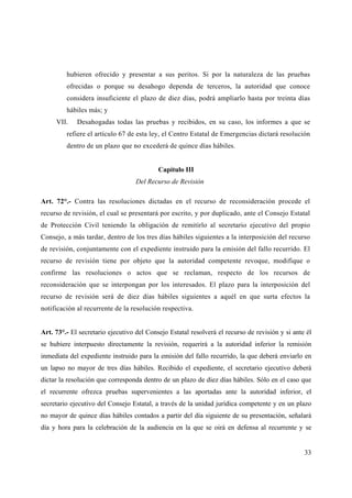 hubieren ofrecido y presentar a sus peritos. Si por la naturaleza de las pruebas
         ofrecidas o porque su desahogo dependa de terceros, la autoridad que conoce
         considera insuficiente el plazo de diez días, podrá ampliarlo hasta por treinta días
         hábiles más; y
     VII.    Desahogadas todas las pruebas y recibidos, en su caso, los informes a que se
         refiere el artículo 67 de esta ley, el Centro Estatal de Emergencias dictará resolución
         dentro de un plazo que no excederá de quince días hábiles.


                                           Capítulo III
                                   Del Recurso de Revisión

Art. 72°.- Contra las resoluciones dictadas en el recurso de reconsideración procede el
recurso de revisión, el cual se presentará por escrito, y por duplicado, ante el Consejo Estatal
de Protección Civil teniendo la obligación de remitirlo al secretario ejecutivo del propio
Consejo, a más tardar, dentro de los tres días hábiles siguientes a la interposición del recurso
de revisión, conjuntamente con el expediente instruido para la emisión del fallo recurrido. El
recurso de revisión tiene por objeto que la autoridad competente revoque, modifique o
confirme las resoluciones o actos que se reclaman, respecto de los recursos de
reconsideración que se interpongan por los interesados. El plazo para la interposición del
recurso de revisión será de diez días hábiles siguientes a aquél en que surta efectos la
notificación al recurrente de la resolución respectiva.


Art. 73°.- El secretario ejecutivo del Consejo Estatal resolverá el recurso de revisión y si ante él
se hubiere interpuesto directamente la revisión, requerirá a la autoridad inferior la remisión
inmediata del expediente instruido para la emisión del fallo recurrido, la que deberá enviarlo en
un lapso no mayor de tres días hábiles. Recibido el expediente, el secretario ejecutivo deberá
dictar la resolución que corresponda dentro de un plazo de diez días hábiles. Sólo en el caso que
el recurrente ofrezca pruebas supervenientes a las aportadas ante la autoridad inferior, el
secretario ejecutivo del Consejo Estatal, a través de la unidad jurídica competente y en un plazo
no mayor de quince días hábiles contados a partir del día siguiente de su presentación, señalará
día y hora para la celebración de la audiencia en la que se oirá en defensa al recurrente y se


                                                                                                 33
 
