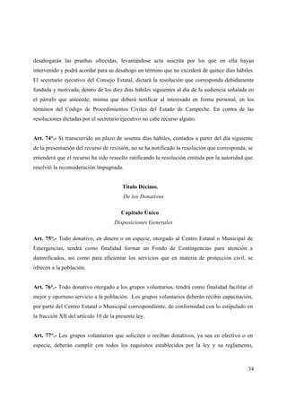 desahogarán las pruebas ofrecidas, levantándose acta suscrita por los que en ella hayan
intervenido y podrá acordar para su desahogo un término que no excederá de quince días hábiles.
El secretario ejecutivo del Consejo Estatal, dictará la resolución que corresponda debidamente
fundada y motivada, dentro de los diez días hábiles siguientes al día de la audiencia señalada en
el párrafo que antecede, misma que deberá notificar al interesado en forma personal, en los
términos del Código de Procedimientos Civiles del Estado de Campeche. En contra de las
resoluciones dictadas por el secretario ejecutivo no cabe recurso alguno.


Art. 74°.- Si transcurrido un plazo de sesenta días hábiles, contados a partir del día siguiente
de la presentación del recurso de revisión, no se ha notificado la resolución que corresponda, se
entenderá que el recurso ha sido resuelto ratificando la resolución emitida por la autoridad que
resolvió la reconsideración impugnada.


                                        Titulo Décimo.
                                         De los Donativos

                                        Capitulo Único
                                     Disposiciones Generales

Art. 75°.- Todo donativo, en dinero o en especie, otorgado al Centro Estatal o Municipal de
Emergencias, tendrá como finalidad formar un Fondo de Contingencias para atención a
damnificados, así como para eficientar los servicios que en materia de protección civil, se
ofrecen a la población.


Art. 76°.- Todo donativo otorgado a los grupos voluntarios, tendrá como finalidad facilitar el
mejor y oportuno servicio a la población. Los grupos voluntarios deberán recibir capacitación,
por parte del Centro Estatal o Municipal correspondiente, de conformidad con lo estipulado en
la fracción XII del artículo 10 de la presente ley.


Art. 77°.- Los grupos voluntarios que soliciten o reciban donativos, ya sea en efectivo o en
especie, deberán cumplir con todos los requisitos establecidos por la ley y su reglamento,



                                                                                              34
 