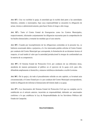 Art. 82°.- Una vez recibida la queja, la autoridad que la recibió dará parte a las autoridades
federales, estatales o municipales, bajo cuya responsabilidad se encuentre la obligación de
actuar, técnica o administrativamente, para hacer frente al riesgo o alto riesgo.


Art. 83°.- Tanto el Centro Estatal de Emergencias como los Centros Municipales,
respectivamente, efectuarán conjuntamente las diligencias necesarias para la comprobación de
los hechos denunciados y tomarán las medidas que el caso amerite.


Art. 84°.- Cuando por incumplimiento de las obligaciones contenidas en la presente ley, se
hubieren ocasionado daños o perjuicios, el o los interesados podrán solicitar al Centro Estatal,
por conducto del Centro Municipal que corresponda, la formulación de un dictamen técnico al
respecto, el cual tendrá el valor que la autoridad jurisdiccional le otorgue de conformidad con
la materia de su competencia.


Art. 85°.- El Sistema Estatal de Protección Civil, por conducto de sus diferentes áreas,
atenderán de manera permanente al público en el ejercicio de la queja civil, para ello,
difundirán ampliamente el domicilio y números telefónicos destinados a recibir la misma.


Art. 86°.- De la queja y de todo el procedimiento referido en este capitulo, se levantará acta
circunstanciada; el Centro Estatal por sí o por conducto del Centro Municipal correspondiente,
tendrá la obligación de informar al denunciante del trámite dado a su queja.


Art. 87°.- Los funcionarios del Sistema Estatal de Protección Civil que no cumplan con lo
establecido en el artículo anterior, incurrirán en responsabilidad, debiendo ser sancionados
conforme a lo que establezca la Ley de Responsabilidades de los Servidores Públicos del
Estado de Campeche.




                                       TRANSITORIOS:




                                                                                              36
 