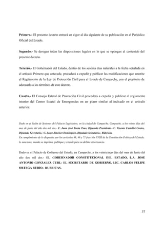 Primero.- El presente decreto entrará en vigor al día siguiente de su publicación en el Periódico
Oficial del Estado.


Segundo.- Se derogan todas las disposiciones legales en lo que se opongan al contenido del
presente decreto.


Tercero.- El Gobernador del Estado, dentro de los sesenta días naturales a la fecha señalada en
el artículo Primero que antecede, procederá a expedir y publicar las modificaciones que amerite
el Reglamento de la Ley de Protección Civil para el Estado de Campeche, con el propósito de
adecuarlo a los términos de este decreto.


Cuarto.- El Consejo Estatal de Protección Civil procederá a expedir y publicar el reglamento
interior del Centro Estatal de Emergencias en un plazo similar al indicado en el artículo
anterior.




Dado en el Salón de Sesiones del Palacio Legislativo, en la ciudad de Campeche, Campeche, a los veinte días del
mes de junio del año dos mil dos.- C. Juan José Boeta Tous, Diputado Presidente.- C. Vicente Castellot Castro,
Diputado Secretario.- C. Jorge Jiménez Domínguez, Diputado Secretario.- Rúbricas.
En cumplimiento de lo dispuesto por los artículos 48, 49 y 71 fracción XVIII de la Constitución Política del Estado,
lo sanciono; mando se imprima, publique y circule para su debida observancia.


Dado en el Palacio de Gobierno del Estado, en Campeche; a los veinticinco días del mes de Junio del
año dos mil dos.- EL GOBERNADOR CONSTITUCIONAL DEL ESTADO, L.A. JOSE
ANTONIO GONZALEZ CURI.- EL SECRETARIO DE GOBIERNO, LIC. CARLOS FELIPE
ORTEGA RUBIO.- RUBRICAS.




                                                                                                                 37
 