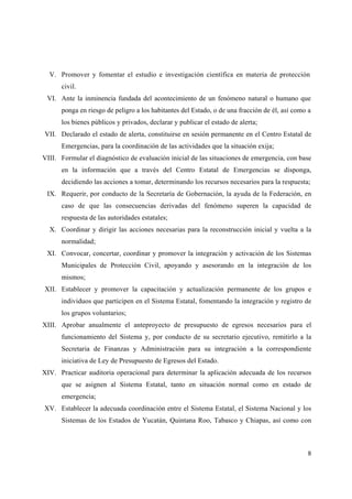 V. Promover y fomentar el estudio e investigación científica en materia de protección
      civil.
 VI. Ante la inminencia fundada del acontecimiento de un fenómeno natural o humano que
      ponga en riesgo de peligro a los habitantes del Estado, o de una fracción de él, así como a
      los bienes públicos y privados, declarar y publicar el estado de alerta;
VII. Declarado el estado de alerta, constituirse en sesión permanente en el Centro Estatal de
      Emergencias, para la coordinación de las actividades que la situación exija;
VIII. Formular el diagnóstico de evaluación inicial de las situaciones de emergencia, con base
      en la información que a través del Centro Estatal de Emergencias se disponga,
      decidiendo las acciones a tomar, determinando los recursos necesarios para la respuesta;
 IX. Requerir, por conducto de la Secretaría de Gobernación, la ayuda de la Federación, en
      caso de que las consecuencias derivadas del fenómeno superen la capacidad de
      respuesta de las autoridades estatales;
  X. Coordinar y dirigir las acciones necesarias para la reconstrucción inicial y vuelta a la
      normalidad;
 XI. Convocar, concertar, coordinar y promover la integración y activación de los Sistemas
      Municipales de Protección Civil, apoyando y asesorando en la integración de los
      mismos;
XII. Establecer y promover la capacitación y actualización permanente de los grupos e
      individuos que participen en el Sistema Estatal, fomentando la integración y registro de
      los grupos voluntarios;
XIII. Aprobar anualmente el anteproyecto de presupuesto de egresos necesarios para el
      funcionamiento del Sistema y, por conducto de su secretario ejecutivo, remitirlo a la
      Secretaria de Finanzas y Administración para su integración a la correspondiente
      iniciativa de Ley de Presupuesto de Egresos del Estado.
XIV. Practicar auditoria operacional para determinar la aplicación adecuada de los recursos
      que se asignen al Sistema Estatal, tanto en situación normal como en estado de
      emergencia;
XV. Establecer la adecuada coordinación entre el Sistema Estatal, el Sistema Nacional y los
      Sistemas de los Estados de Yucatán, Quintana Roo, Tabasco y Chiapas, así como con



                                                                                               8
 